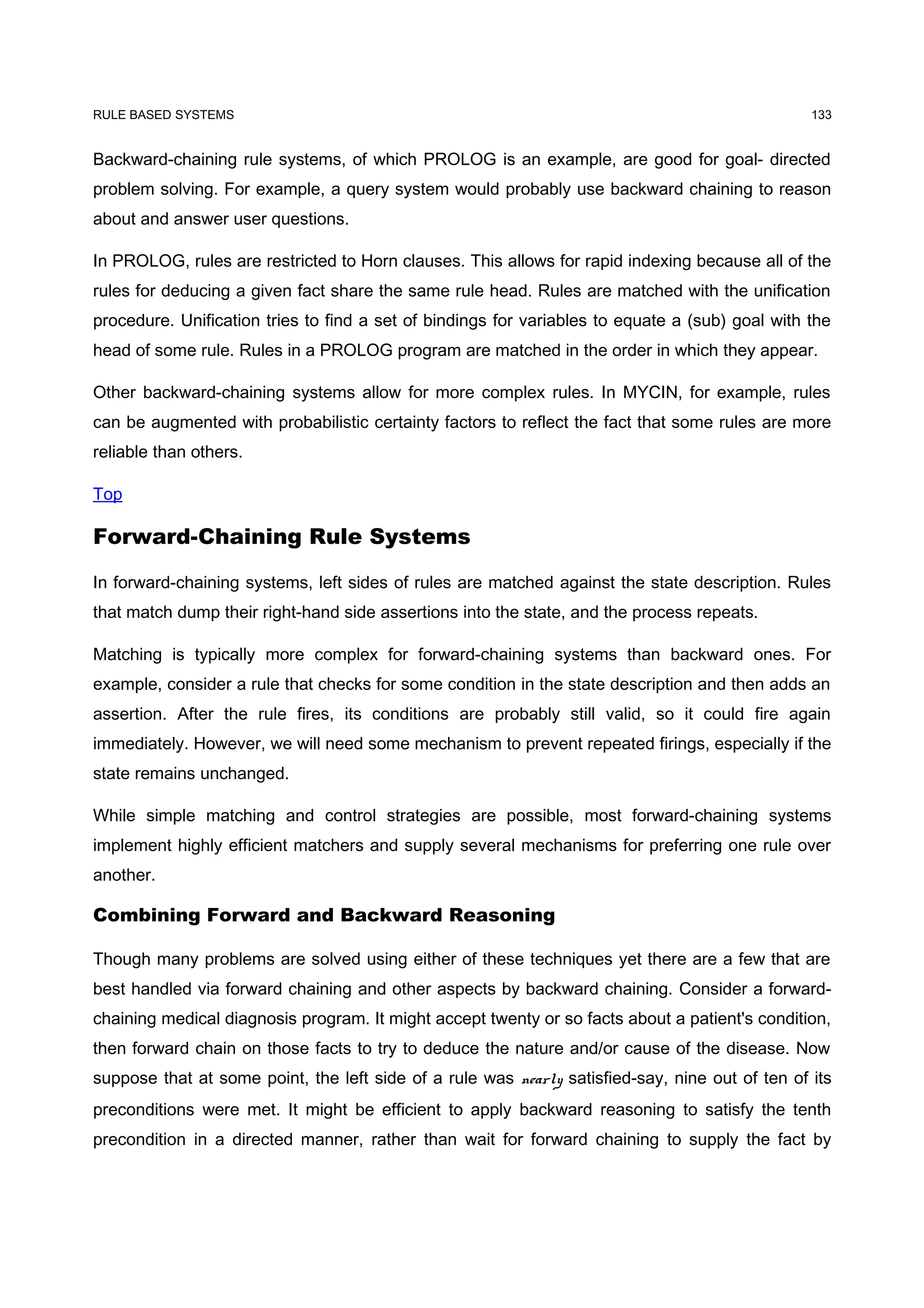 RULE BASED SYSTEMS                                                                               133


Backward-chaining rule systems, of which PROLOG is an example, are good for goal- directed
problem solving. For example, a query system would probably use backward chaining to reason
about and answer user questions.

In PROLOG, rules are restricted to Horn clauses. This allows for rapid indexing because all of the
rules for deducing a given fact share the same rule head. Rules are matched with the unification
procedure. Unification tries to find a set of bindings for variables to equate a (sub) goal with the
head of some rule. Rules in a PROLOG program are matched in the order in which they appear.

Other backward-chaining systems allow for more complex rules. In MYCIN, for example, rules
can be augmented with probabilistic certainty factors to reflect the fact that some rules are more
reliable than others.

Top

Forward-Chaining Rule Systems

In forward-chaining systems, left sides of rules are matched against the state description. Rules
that match dump their right-hand side assertions into the state, and the process repeats.

Matching is typically more complex for forward-chaining systems than backward ones. For
example, consider a rule that checks for some condition in the state description and then adds an
assertion. After the rule fires, its conditions are probably still valid, so it could fire again
immediately. However, we will need some mechanism to prevent repeated firings, especially if the
state remains unchanged.

While simple matching and control strategies are possible, most forward-chaining systems
implement highly efficient matchers and supply several mechanisms for preferring one rule over
another.

Combining Forward and Backward Reasoning

Though many problems are solved using either of these techniques yet there are a few that are
best handled via forward chaining and other aspects by backward chaining. Consider a forward-
chaining medical diagnosis program. It might accept twenty or so facts about a patient's condition,
then forward chain on those facts to try to deduce the nature and/or cause of the disease. Now
suppose that at some point, the left side of a rule was nearly satisfied-say, nine out of ten of its
preconditions were met. It might be efficient to apply backward reasoning to satisfy the tenth
precondition in a directed manner, rather than wait for forward chaining to supply the fact by
 