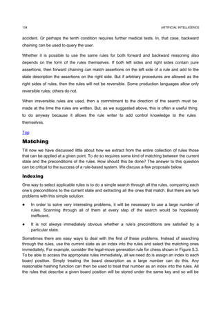 134                                                                          ARTIFICIAL INTELLIGENCE


accident. Or perhaps the tenth condition requires further medical tests. In, that case, backward
chaining can be used to query the user.

Whether it is possible to use the same rules for both forward and backward reasoning also
depends on the form of the rules themselves. If both left sides and right sides contain pure
assertions, then forward chaining can match assertions on the left side of a rule and add to the
state description the assertions on the right side. But if arbitrary procedures are allowed as the
right sides of rules, then the rules will not be reversible. Some production languages allow only
reversible rules; others do not.

When irreversible rules are used, then a commitment to the direction of the search must be
made at the time the rules are written. But, as we suggested above, this is often a useful thing
to do anyway because it allows the rule writer to add control knowledge to the rules
themselves.

Top

Matching
Till now we have discussed little about how we extract from the entire collection of rules those
that can be applied at a given point. To do so requires some kind of matching between the current
state and the preconditions of the rules. How should this be done? The answer to this question
can be critical to the success of a rule-based system. We discuss a few proposals below.

Indexing
One way to select applicable rules is to do a simple search through all the rules, comparing each
one’s preconditions to the current state and extracting all the ones that match. But there are two
problems with this simple solution:

     In order to solve very interesting problems, it will be necessary to use a large number of
      rules. Scanning through all of them at every step of the search would be hopelessly
      inefficient.

     It is not always immediately obvious whether a rule’s preconditions are satisfied by a
      particular state.

Sometimes there are easy ways to deal with the first of these problems. Instead of searching
through the rules, use the current state as an index into the rules and select the matching ones
immediately. For example, consider the legal-move generation rule for chess shown in Figure 5.3.
To be able to access the appropriate rules immediately, all we need do is assign an index to each
board position. Simply treating the board description as a large number can do this. Any
reasonable hashing function can then be used to treat that number as an index into the rules. All
the rules that describe a given board position will be stored under the same key and so will be
 