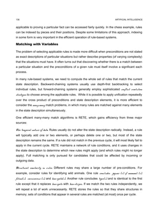 136                                                                                 ARTIFICIAL INTELLIGENCE


applicable to proving a particular fact can be accessed fairly quickly. In the chess example, rules
can be indexed by pieces and their positions. Despite some limitations of this approach, indexing
in some form is very important in the efficient operation of rule-based systems.

Matching with Variables

The problem of selecting applicable rules is made more difficult when preconditions are not stated
as exact descriptions of particular situations but rather describe properties (of varying complexity)
that the situations must have. It often turns out that discovering whether there is a match between
a particular situation and the preconditions of a given rule must itself involve a significant each
process.

In many rule-based systems, we need to compute the whole set of rules that match the current
state description. Backward-chaining systems usually use depth-first backtracking to select
individual rules, but forward-chaining systems generally employ sophisticated conflict resolution
strategies to choose among the applicable rules. While it is possible to apply unification repeatedly
over the cross product of preconditions and state description elements, it is more efficient to
consider the many-many match problems, in which many rules are matched against many elements
in the state description simultaneously.

One efficient many-many match algorithms is RETE, which gains efficiency from three major
sources:

The temporal nature of data. Rules usually do not alter the state description radically. Instead, a rule
will typically add one or two elements, or perhaps delete one or two, but most of the state
description remains the same. If a rule did not match in the previous cycle, it will most likely fail to
apply in the current cycle. RETE maintains a network of rule conditions, and it uses changes in
the state description to determine which new rules might apply (and which rules might no longer
apply). Full matching is only pursued for candidates that could be affected by incoming or
outgoing data.

Structural similarity in rules. Different rules may share a large number of pre-conditions. For
example, consider rules for identifying wild animals. One rule concludes jaguar (x) if mammal (x),
feline(x), carnivorous (x), and has-spots(x). Another rule concludes tiger(x) and is identical to the first
rule except that it replaces has-spots with has-stripes. If we match the two rules independently, we
will repeat a lot of work unnecessarily. RETE stores the rules so that they share structures in
memory; sets of conditions that appear in several rules are matched (at most) once per cycle.
 