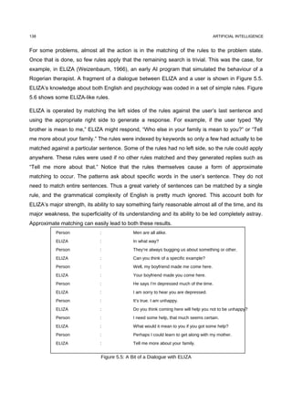 138                                                                                   ARTIFICIAL INTELLIGENCE


For some problems, almost all the action is in the matching of the rules to the problem state.
Once that is done, so few rules apply that the remaining search is trivial. This was the case, for
example, in ELIZA (Weizenbaum, 1966), an early AI program that simulated the behaviour of a
Rogerian therapist. A fragment of a dialogue between ELIZA and a user is shown in Figure 5.5.
ELIZA’s knowledge about both English and psychology was coded in a set of simple rules. Figure
5.6 shows some ELIZA-like rules.

ELIZA is operated by matching the left sides of the rules against the user’s last sentence and
using the appropriate right side to generate a response. For example, if the user typed “My
brother is mean to me,” ELIZA might respond, “Who else in your family is mean to you?” or “Tell
me more about your family.” The rules were indexed by keywords so only a few had actually to be
matched against a particular sentence. Some of the rules had no left side, so the rule could apply
anywhere. These rules were used if no other rules matched and they generated replies such as
“Tell me more about that.” Notice that the rules themselves cause a form of approximate
matching to occur. The patterns ask about specific words in the user’s sentence. They do not
need to match entire sentences. Thus a great variety of sentences can be matched by a single
rule, and the grammatical complexity of English is pretty much ignored. This account both for
ELIZA’s major strength, its ability to say something fairly reasonable almost all of the time, and its
major weakness, the superficiality of its understanding and its ability to be led completely astray.
Approximate matching can easily lead to both these results.
           Person             :               Men are all alike.
           ELIZA              :               In what way?
           Person             :               They’re always bugging us about something or other.
           ELIZA              :               Can you think of a specific example?
           Person             :               Well, my boyfriend made me come here.
           ELIZA              :               Your boyfriend made you come here.
           Person             :               He says I’m depressed much of the time.
           ELIZA              :               I am sorry to hear you are depressed.
           Person             :               It’s true. I am unhappy.
           ELIZA              :               Do you think coming here will help you not to be unhappy?
           Person             :               I need some help, that much seems certain.
           ELIZA              :               What would it mean to you if you got some help?
           Person             :               Perhaps I could learn to get along with my mother.
           ELIZA              :               Tell me more about your family.


                               Figure 5.5: A Bit of a Dialogue with ELIZA
 