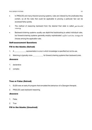 RULE BASED SYSTEMS                                                                               141


•      In PROLOG and many theorem-proving systems, rules are indexed by the predicates they
       contain, so all the rules that could be applicable to proving a particular fact can be
       accessed fairly quickly.

•      The method of reasoning backward from the desired final state is called goal-directed
       reasoning.

•      Backward-chaining systems usually use depth-first backtracking to select individual rules,
       but forward-chaining systems generally employ sophisticated conflict resolution strategies to
       choose among the applicable rules.

Self-assessment Questions

Fill in the blanks (Solved)

1.   A _____________ representation is one in which knowledge is specified but not its use.

2.   Matching is typically more ____________ for forward chaining systems than backward ones.

Answers

1.   declarative

2.   complex




True or False (Solved)

1.   ELIZA was an early AI program that simulated the behaviour of a Georgian therapist.

2.   PROLOG uses backward reasoning.

Answers

1.   False

2.   True

Fill in the blanks (Unsolved)
 