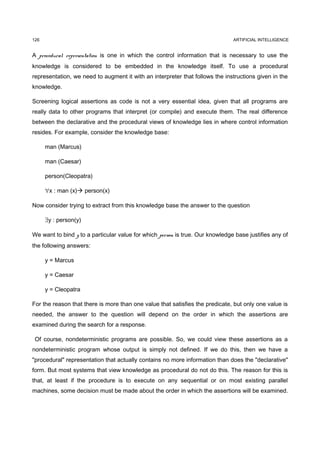 126                                                                            ARTIFICIAL INTELLIGENCE


A procedural representation is one in which the control information that is necessary to use the
knowledge is considered to be embedded in the knowledge itself. To use a procedural
representation, we need to augment it with an interpreter that follows the instructions given in the
knowledge.

Screening logical assertions as code is not a very essential idea, given that all programs are
really data to other programs that interpret (or compile) and execute them. The real difference
between the declarative and the procedural views of knowledge lies in where control information
resides. For example, consider the knowledge base:

      man (Marcus)

      man (Caesar)

      person(Cleopatra)

      ∀x : man (x) person(x)

Now consider trying to extract from this knowledge base the answer to the question

      ∃y : person(y)

We want to bind y to a particular value for which person is true. Our knowledge base justifies any of
the following answers:

      y = Marcus

      y = Caesar

      y = Cleopatra

For the reason that there is more than one value that satisfies the predicate, but only one value is
needed, the answer to the question will depend on the order in which the assertions are
examined during the search for a response.

 Of course, nondeterministic programs are possible. So, we could view these assertions as a
nondeterministic program whose output is simply not defined. If we do this, then we have a
"procedural" representation that actually contains no more information than does the "declarative"
form. But most systems that view knowledge as procedural do not do this. The reason for this is
that, at least if the procedure is to execute on any sequential or on most existing parallel
machines, some decision must be made about the order in which the assertions will be examined.
 