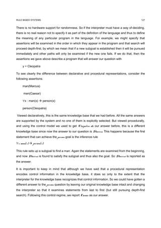 RULE BASED SYSTEMS                                                                                 127


There is no hardware support for randomness. So if the interpreter must have a way of-deciding,
there is no real reason not to specify it as part of the definition of the language and thus to define
the meaning of any particular program in the language. For example, we might specify that
assertions will be examined in the order in which they appear in the program and that search will
proceed depth-first, by which we mean that if a new subgoal is established then it will be pursued
immediately and other paths will only be examined if the new one fails. If we do that, then the
assertions we gave above describe a program that will answer our question with

     y = Cleopatra

To see clearly the difference between declarative and procedural representations, consider the
following assertions:

     man(Marcus)

      man(Caesar)

     ∀x : man(x)  person(x)

     person(Cleopatra)

Viewed declaratively, this is the same knowledge base that we had before. All the same answers
are supported by the system and no one of them is explicitly selected. But viewed procedurally,
and using the control model we used to get Cleopatra as our answer before, this is a different
knowledge base since now the answer to our question is Marcus. This happens because the first
statement that can achieve the person goal is the inference rule

∀x: man(x)  person(x).

This rule sets up a subgoal to find a man. Again the statements are examined from the beginning,
and now Marcus is found to satisfy the subgoal and thus also the goal. So Marcus is reported as
the answer.

It is important to keep in mind that although we have said that a procedural representation
encodes control information in the knowledge base, it does so only to the extent that the
interpreter for the knowledge base recognizes that control information. So we could have gotten a
different answer to the person question by leaving our original knowledge base intact and changing
the interpreter so that it examines statements from last to first (but still pursuing depth-first
search). Following this control regime, we report Caesar as our answer.
 