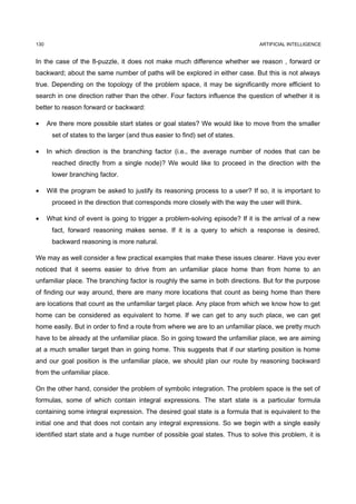 130                                                                             ARTIFICIAL INTELLIGENCE


In the case of the 8-puzzle, it does not make much difference whether we reason , forward or
backward; about the same number of paths will be explored in either case. But this is not always
true. Depending on the topology of the problem space, it may be significantly more efficient to
search in one direction rather than the other. Four factors influence the question of whether it is
better to reason forward or backward:

•     Are there more possible start states or goal states? We would like to move from the smaller
       set of states to the larger (and thus easier to find) set of states.

•     In which direction is the branching factor (i.e., the average number of nodes that can be
       reached directly from a single node)? We would like to proceed in the direction with the
       lower branching factor.

•     Will the program be asked to justify its reasoning process to a user? If so, it is important to
       proceed in the direction that corresponds more closely with the way the user will think.

•     What kind of event is going to trigger a problem-solving episode? If it is the arrival of a new
       fact, forward reasoning makes sense. If it is a query to which a response is desired,
       backward reasoning is more natural.

We may as well consider a few practical examples that make these issues clearer. Have you ever
noticed that it seems easier to drive from an unfamiliar place home than from home to an
unfamiliar place. The branching factor is roughly the same in both directions. But for the purpose
of finding our way around, there are many more locations that count as being home than there
are locations that count as the unfamiliar target place. Any place from which we know how to get
home can be considered as equivalent to home. If we can get to any such place, we can get
home easily. But in order to find a route from where we are to an unfamiliar place, we pretty much
have to be already at the unfamiliar place. So in going toward the unfamiliar place, we are aiming
at a much smaller target than in going home. This suggests that if our starting position is home
and our goal position is the unfamiliar place, we should plan our route by reasoning backward
from the unfamiliar place.

On the other hand, consider the problem of symbolic integration. The problem space is the set of
formulas, some of which contain integral expressions. The start state is a particular formula
containing some integral expression. The desired goal state is a formula that is equivalent to the
initial one and that does not contain any integral expressions. So we begin with a single easily
identified start state and a huge number of possible goal states. Thus to solve this problem, it is
 