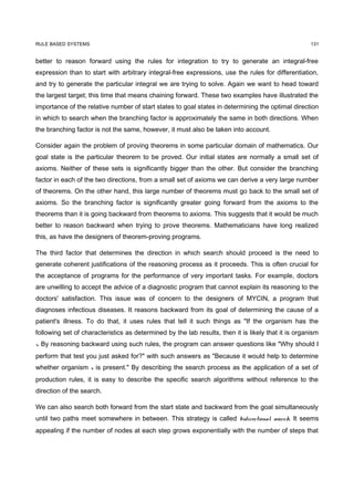 RULE BASED SYSTEMS                                                                                   131


better to reason forward using the rules for integration to try to generate an integral-free
expression than to start with arbitrary integral-free expressions, use the rules for differentiation,
and try to generate the particular integral we are trying to solve. Again we want to head toward
the largest target; this time that means chaining forward. These two examples have illustrated the
importance of the relative number of start states to goal states in determining the optimal direction
in which to search when the branching factor is approximately the same in both directions. When
the branching factor is not the same, however, it must also be taken into account.

Consider again the problem of proving theorems in some particular domain of mathematics. Our
goal state is the particular theorem to be proved. Our initial states are normally a small set of
axioms. Neither of these sets is significantly bigger than the other. But consider the branching
factor in each of the two directions, from a small set of axioms we can derive a very large number
of theorems. On the other hand, this large number of theorems must go back to the small set of
axioms. So the branching factor is significantly greater going forward from the axioms to the
theorems than it is going backward from theorems to axioms. This suggests that it would be much
better to reason backward when trying to prove theorems. Mathematicians have long realized
this, as have the designers of theorem-proving programs.

The third factor that determines the direction in which search should proceed is the need to
generate coherent justifications of the reasoning process as it proceeds. This is often crucial for
the acceptance of programs for the performance of very important tasks. For example, doctors
are unwilling to accept the advice of a diagnostic program that cannot explain its reasoning to the
doctors' satisfaction. This issue was of concern to the designers of MYCIN, a program that
diagnoses infectious diseases. It reasons backward from its goal of determining the cause of a
patient's illness. To do that, it uses rules that tell it such things as "If the organism has the
following set of characteristics as determined by the lab results, then it is likely that it is organism
x. By reasoning backward using such rules, the program can answer questions like "Why should I
perform that test you just asked for?" with such answers as "Because it would help to determine
whether organism x is present." By describing the search process as the application of a set of
production rules, it is easy to describe the specific search algorithms without reference to the
direction of the search.

We can also search both forward from the start state and backward from the goal simultaneously
until two paths meet somewhere in between. This strategy is called bidirectional search. It seems
appealing if the number of nodes at each step grows exponentially with the number of steps that
 