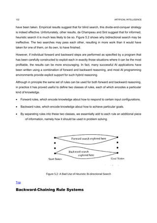 132                                                                                  ARTIFICIAL INTELLIGENCE


have been taken. Empirical results suggest that for blind search, this divide-and-conquer strategy
is indeed effective. Unfortunately, other results, de Champeau and Sint suggest that for informed,
heuristic search it is much less likely to be so. Figure 5.2 shows why bidirectional search may be
ineffective. The two searches may pass each other, resulting in more work than it would have
taken for one of them, on Its own, to have finished.

However, if individual forward and backward steps are performed as specified by a program that
has been carefully constructed to exploit each in exactly those situations where it can be the most
profitable, the results can be more encouraging. In fact, many successful AI applications have
been written using a combination of forward and backward reasoning, and most AI programming
environments provide explicit support for such hybrid reasoning.

Although in principle the same set of rules can be used for both forward and backward reasoning,
in practice it has proved useful to define two classes of rules, each of which encodes a particular
kind of knowledge.

•     Forward rules, which encode knowledge about how to respond to certain input configurations.

•     Backward rules, which encode knowledge about how to achieve particular goals.

•     By separating rules into these two classes, we essentially add to each rule an additional piece
         of information, namely how it should be used in problem solving.




                          Figure 5.2: A Bad Use of Heuristic Bi-directional Search


Top

Backward-Chaining Rule Systems
 