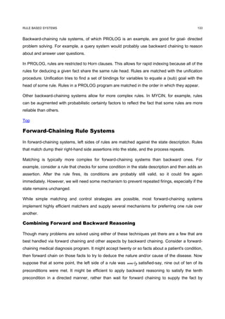 RULE BASED SYSTEMS                                                                               133


Backward-chaining rule systems, of which PROLOG is an example, are good for goal- directed
problem solving. For example, a query system would probably use backward chaining to reason
about and answer user questions.

In PROLOG, rules are restricted to Horn clauses. This allows for rapid indexing because all of the
rules for deducing a given fact share the same rule head. Rules are matched with the unification
procedure. Unification tries to find a set of bindings for variables to equate a (sub) goal with the
head of some rule. Rules in a PROLOG program are matched in the order in which they appear.

Other backward-chaining systems allow for more complex rules. In MYCIN, for example, rules
can be augmented with probabilistic certainty factors to reflect the fact that some rules are more
reliable than others.

Top

Forward-Chaining Rule Systems

In forward-chaining systems, left sides of rules are matched against the state description. Rules
that match dump their right-hand side assertions into the state, and the process repeats.

Matching is typically more complex for forward-chaining systems than backward ones. For
example, consider a rule that checks for some condition in the state description and then adds an
assertion. After the rule fires, its conditions are probably still valid, so it could fire again
immediately. However, we will need some mechanism to prevent repeated firings, especially if the
state remains unchanged.

While simple matching and control strategies are possible, most forward-chaining systems
implement highly efficient matchers and supply several mechanisms for preferring one rule over
another.

Combining Forward and Backward Reasoning

Though many problems are solved using either of these techniques yet there are a few that are
best handled via forward chaining and other aspects by backward chaining. Consider a forward-
chaining medical diagnosis program. It might accept twenty or so facts about a patient's condition,
then forward chain on those facts to try to deduce the nature and/or cause of the disease. Now
suppose that at some point, the left side of a rule was nearly satisfied-say, nine out of ten of its
preconditions were met. It might be efficient to apply backward reasoning to satisfy the tenth
precondition in a directed manner, rather than wait for forward chaining to supply the fact by
 