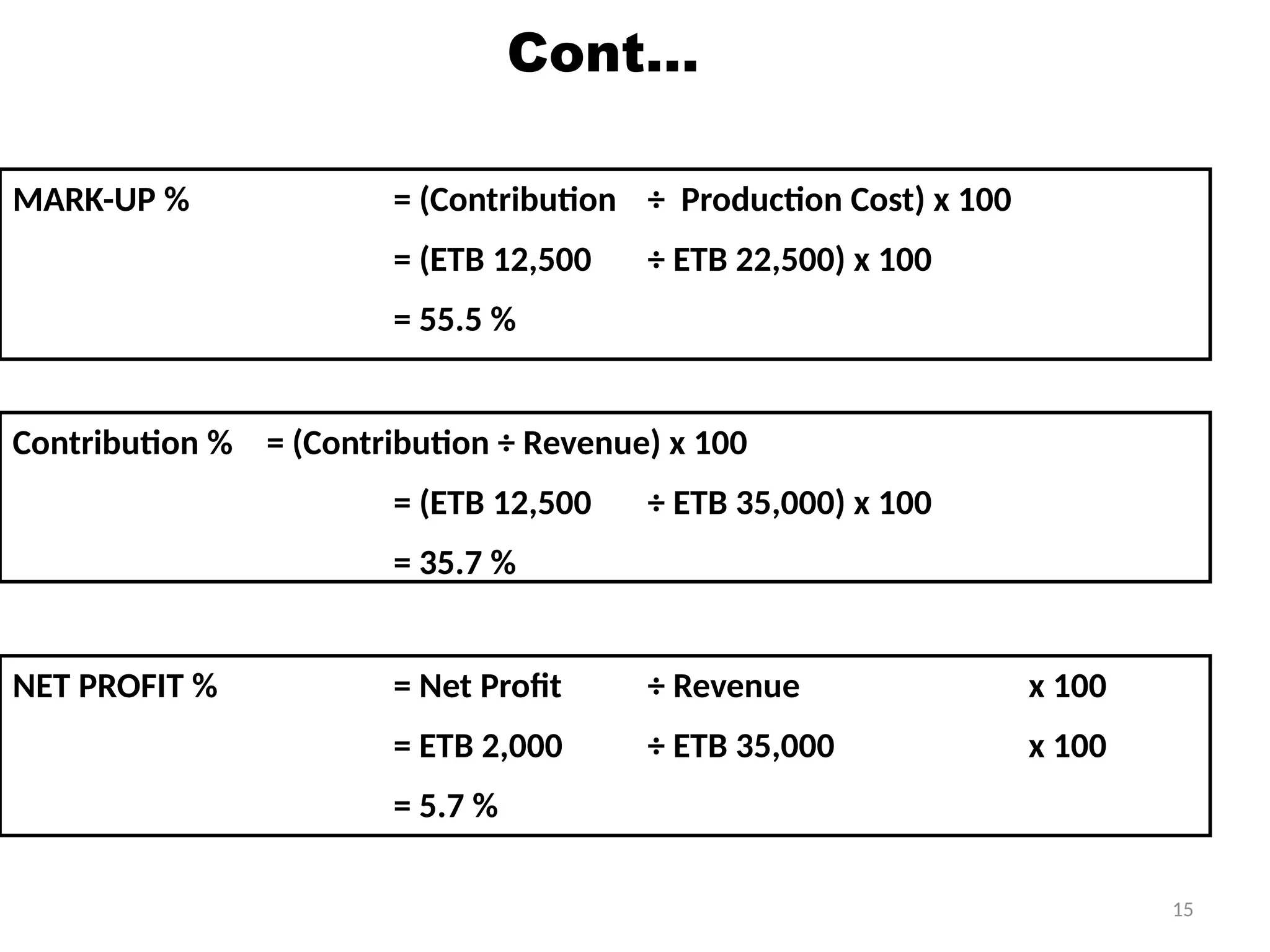 15
Cont…
MARK-UP % = (Contribution ÷ Production Cost) x 100
= (ETB 12,500 ÷ ETB 22,500) x 100
= 55.5 %
Contribution % = (Contribution ÷ Revenue) x 100
= (ETB 12,500 ÷ ETB 35,000) x 100
= 35.7 %
NET PROFIT % = Net Profit ÷ Revenue x 100
= ETB 2,000 ÷ ETB 35,000 x 100
= 5.7 %
 