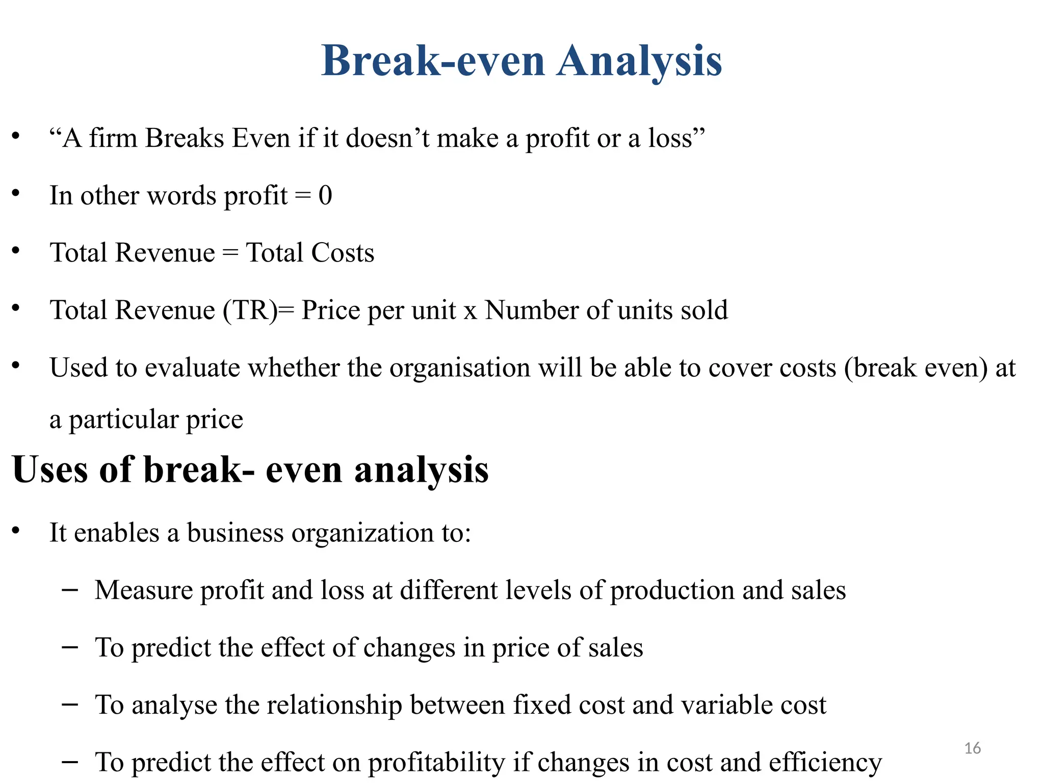 16
Break-even Analysis
• “A firm Breaks Even if it doesn’t make a profit or a loss”
• In other words profit = 0
• Total Revenue = Total Costs
• Total Revenue (TR)= Price per unit x Number of units sold
• Used to evaluate whether the organisation will be able to cover costs (break even) at
a particular price
Uses of break- even analysis
• It enables a business organization to:
– Measure profit and loss at different levels of production and sales
– To predict the effect of changes in price of sales
– To analyse the relationship between fixed cost and variable cost
– To predict the effect on profitability if changes in cost and efficiency
 