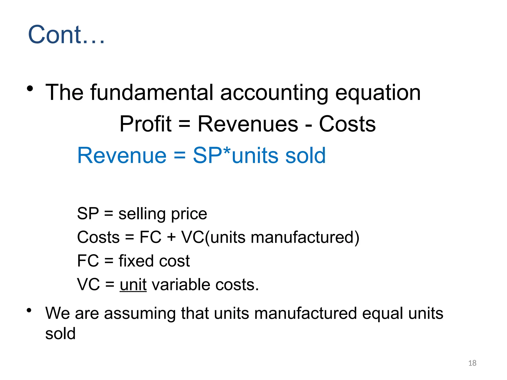 18
Cont…
• The fundamental accounting equation
Profit = Revenues - Costs
Revenue = SP*units sold
SP = selling price
Costs = FC + VC(units manufactured)
FC = fixed cost
VC = unit variable costs.
• We are assuming that units manufactured equal units
sold
 