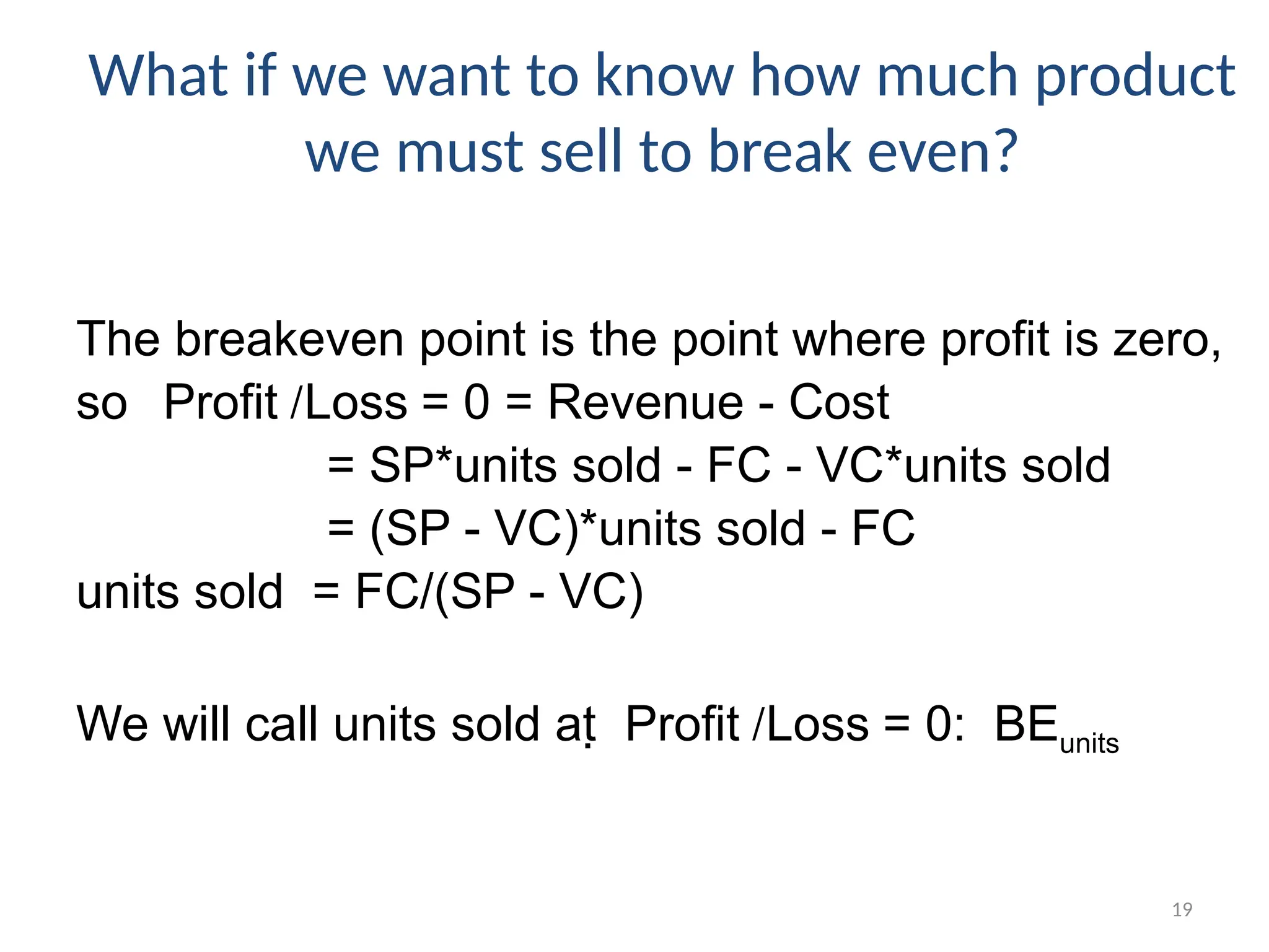 19
What if we want to know how much product
we must sell to break even?
The breakeven point is the point where profit is zero,
so Profit /Loss = 0 = Revenue - Cost
= SP*units sold - FC - VC*units sold
= (SP - VC)*units sold - FC
units sold = FC/(SP - VC)
We will call units sold at  Profit /Loss = 0: BEunits
 