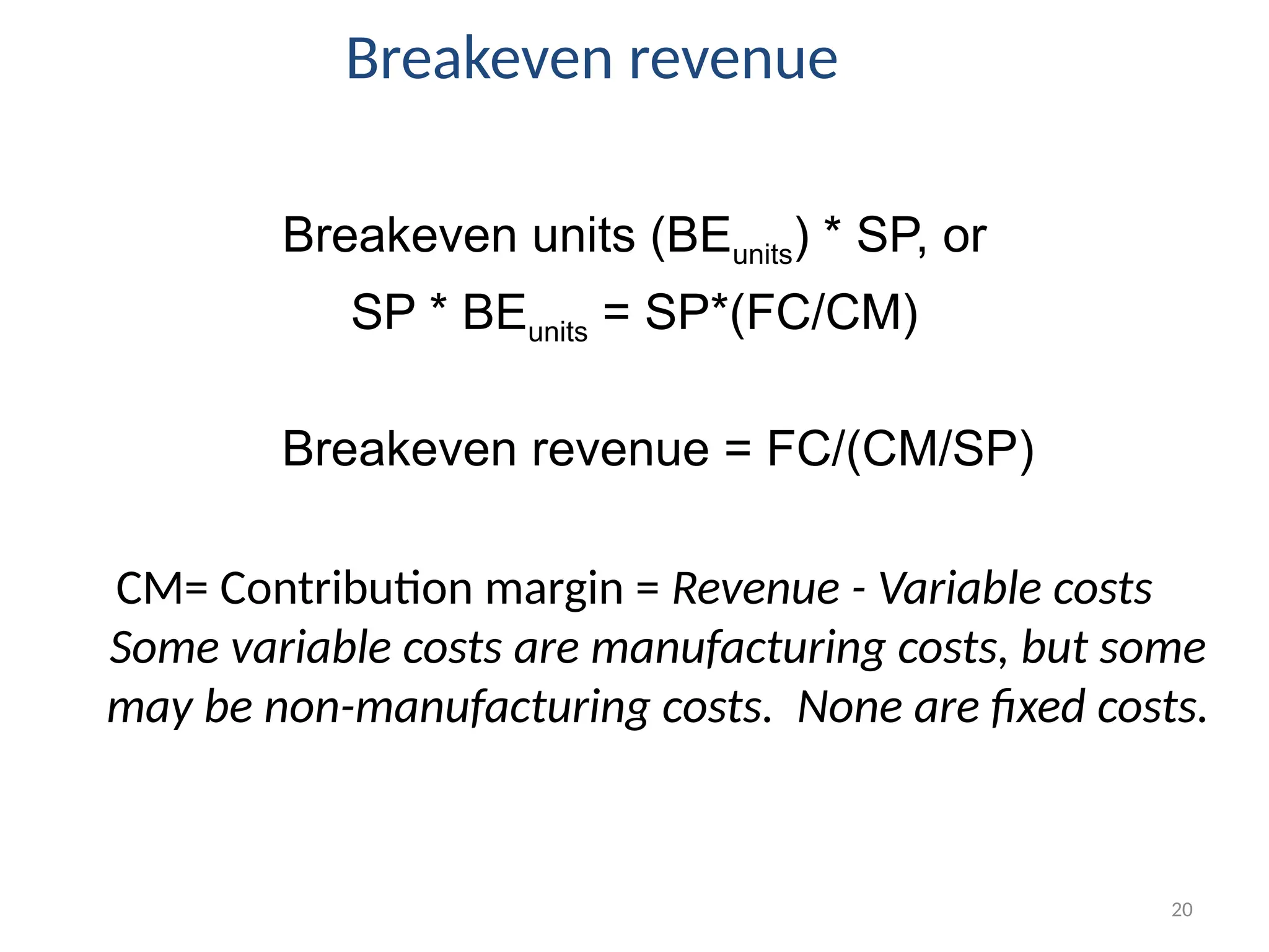 20
Breakeven revenue
Breakeven units (BEunits) * SP, or
SP * BEunits = SP*(FC/CM)
Breakeven revenue = FC/(CM/SP)
CM= Contribution margin = Revenue - Variable costs
Some variable costs are manufacturing costs, but some
may be non-manufacturing costs. None are fixed costs.
 