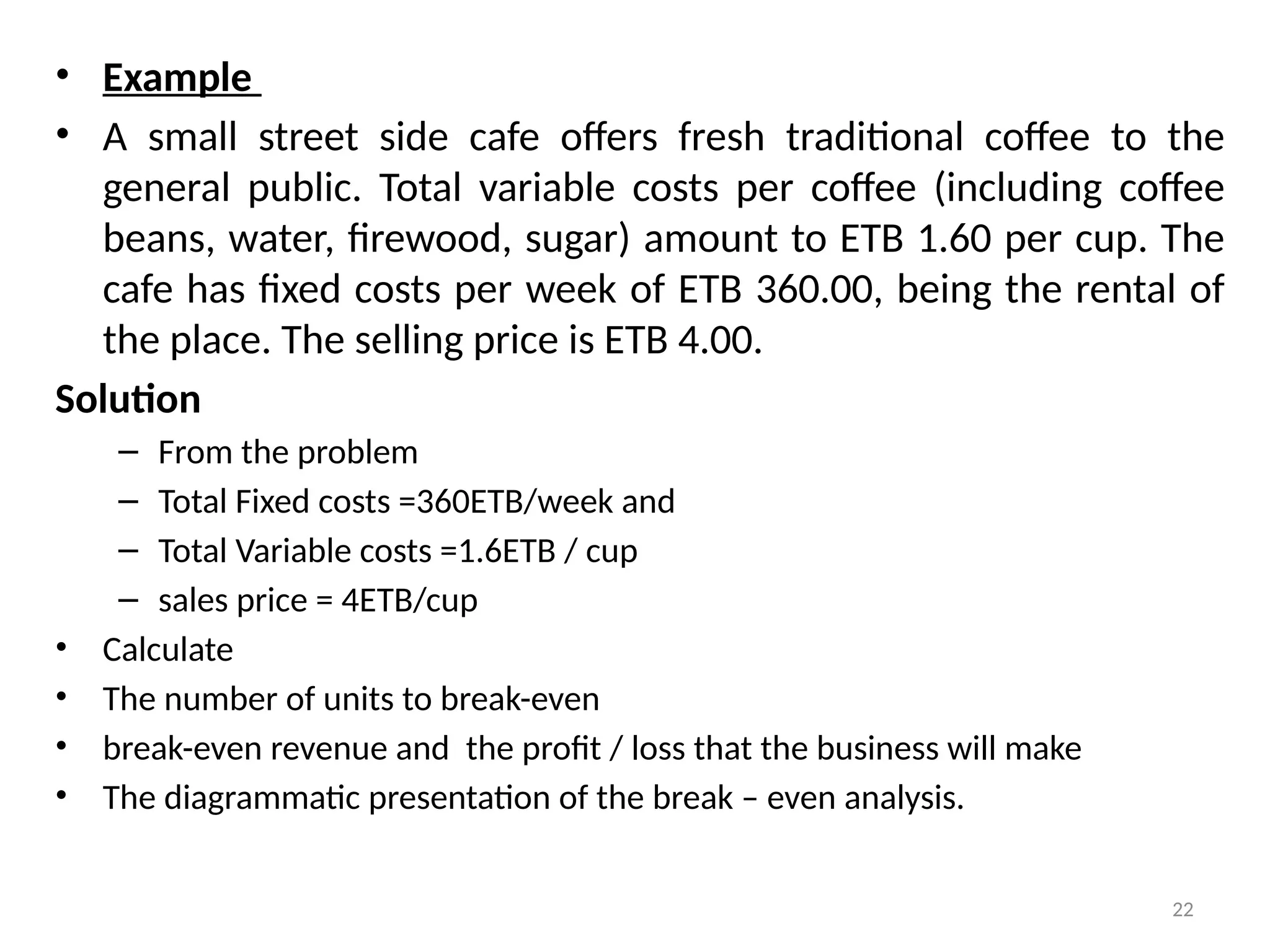 22
• Example
• A small street side cafe offers fresh traditional coffee to the
general public. Total variable costs per coffee (including coffee
beans, water, firewood, sugar) amount to ETB 1.60 per cup. The
cafe has fixed costs per week of ETB 360.00, being the rental of
the place. The selling price is ETB 4.00.
Solution
– From the problem
– Total Fixed costs =360ETB/week and
– Total Variable costs =1.6ETB / cup
– sales price = 4ETB/cup
• Calculate
• The number of units to break-even
• break-even revenue and the profit / loss that the business will make
• The diagrammatic presentation of the break – even analysis.
 