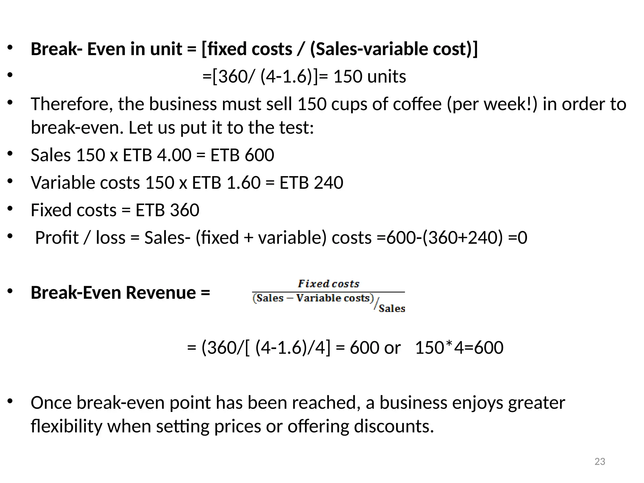 23
• Break- Even in unit = [fixed costs / (Sales-variable cost)]
• =[360/ (4-1.6)]= 150 units
• Therefore, the business must sell 150 cups of coffee (per week!) in order to
break-even. Let us put it to the test:
• Sales 150 x ETB 4.00 = ETB 600
• Variable costs 150 x ETB 1.60 = ETB 240
• Fixed costs = ETB 360
• Profit / loss = Sales- (fixed + variable) costs =600-(360+240) =0
• Break-Even Revenue =
= (360/[ (4-1.6)/4] = 600 or 150*4=600
• Once break-even point has been reached, a business enjoys greater
flexibility when setting prices or offering discounts.
 
