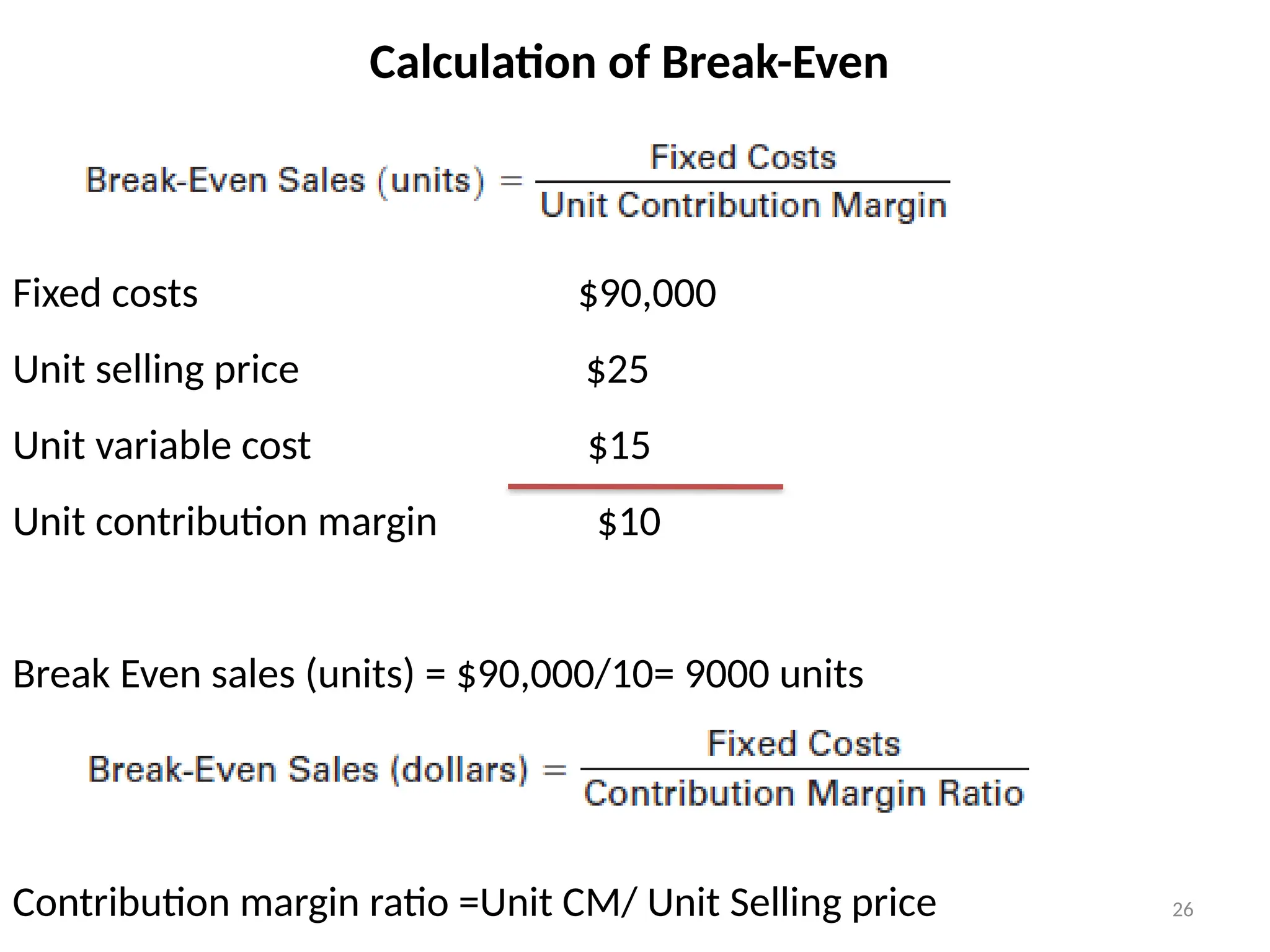 26
Calculation of Break-Even
Fixed costs $90,000
Unit selling price $25
Unit variable cost $15
Unit contribution margin $10
Break Even sales (units) = $90,000/10= 9000 units
Contribution margin ratio =Unit CM/ Unit Selling price
 