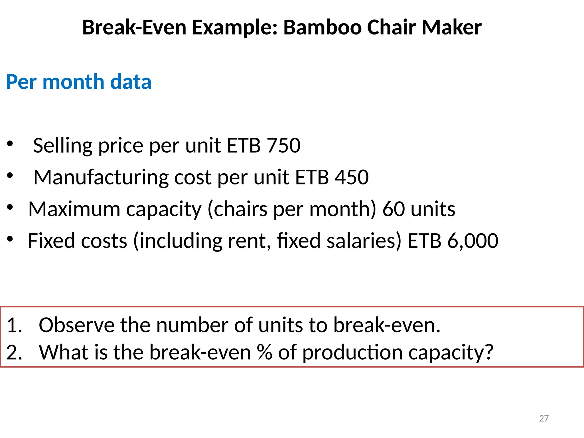 27
Break-Even Example: Bamboo Chair Maker
Per month data
• Selling price per unit ETB 750
• Manufacturing cost per unit ETB 450
• Maximum capacity (chairs per month) 60 units
• Fixed costs (including rent, fixed salaries) ETB 6,000
1. Observe the number of units to break-even.
2. What is the break-even % of production capacity?
 