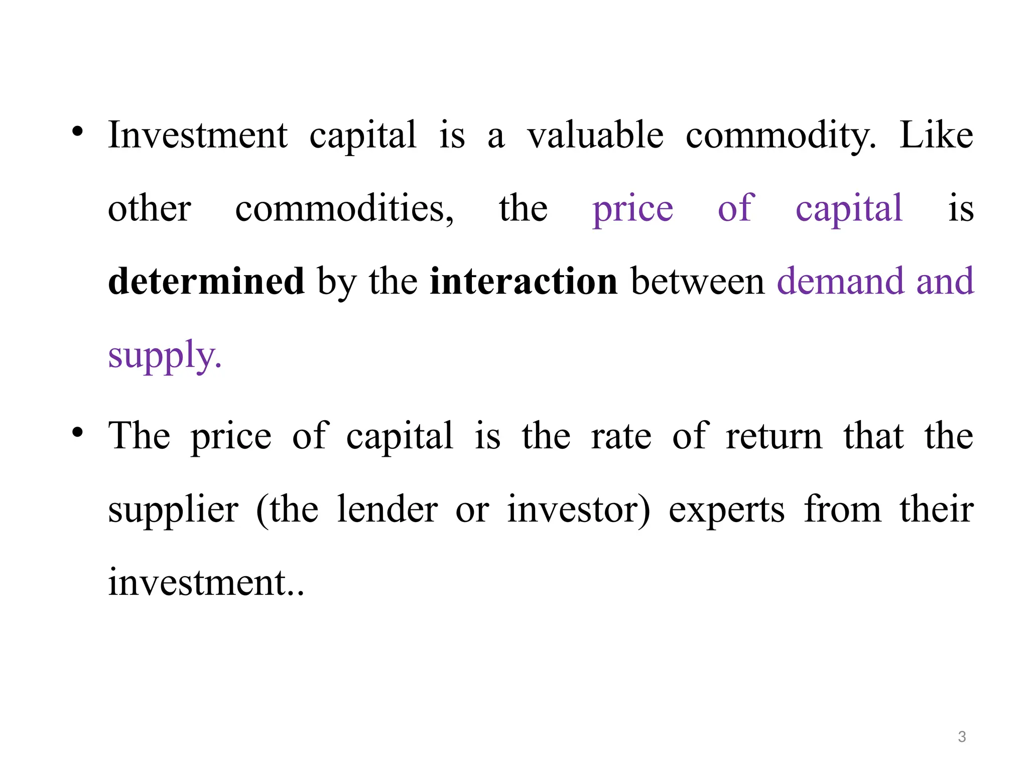 3
• Investment capital is a valuable commodity. Like
other commodities, the price of capital is
determined by the interaction between demand and
supply.
• The price of capital is the rate of return that the
supplier (the lender or investor) experts from their
investment..
 