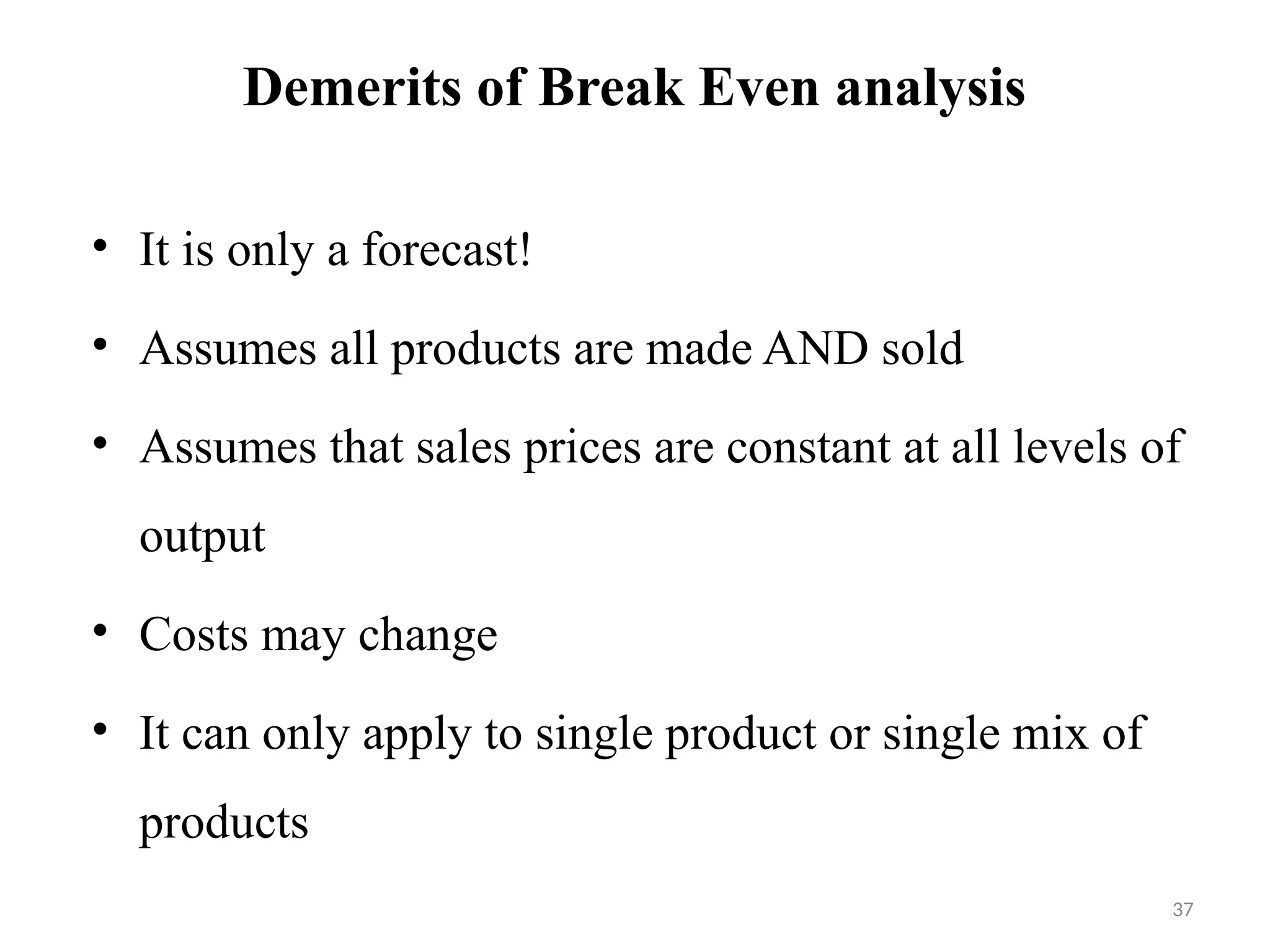 37
Demerits of Break Even analysis
• It is only a forecast!
• Assumes all products are made AND sold
• Assumes that sales prices are constant at all levels of
output
• Costs may change
• It can only apply to single product or single mix of
products
 