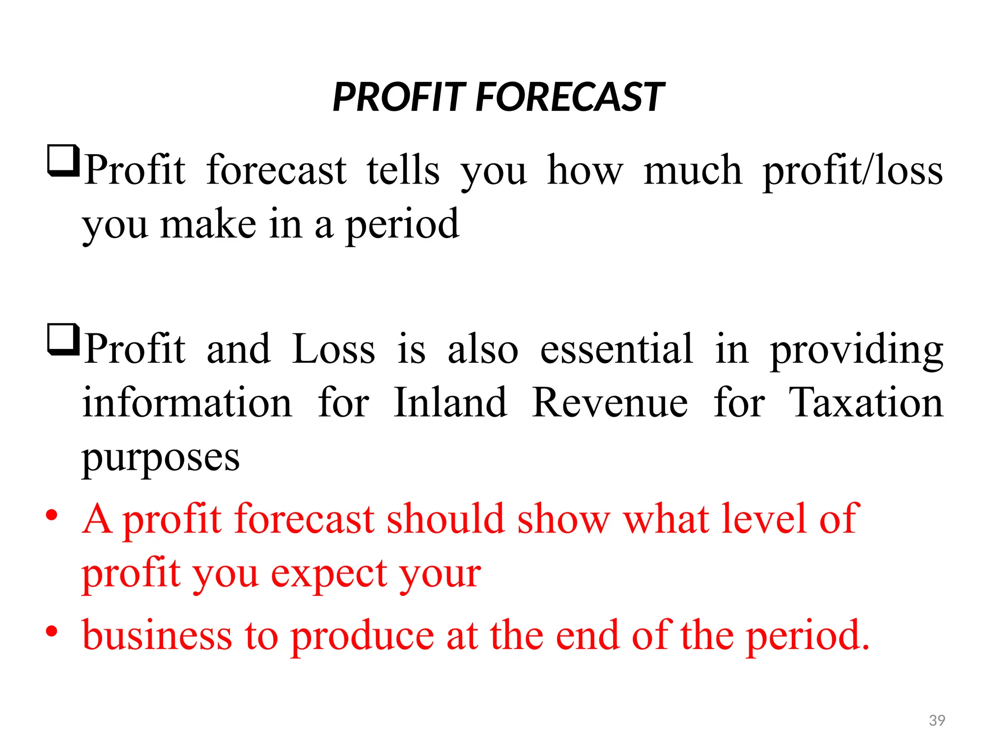 39
PROFIT FORECAST
Profit forecast tells you how much profit/loss
you make in a period
Profit and Loss is also essential in providing
information for Inland Revenue for Taxation
purposes
• A profit forecast should show what level of
profit you expect your
• business to produce at the end of the period.
 