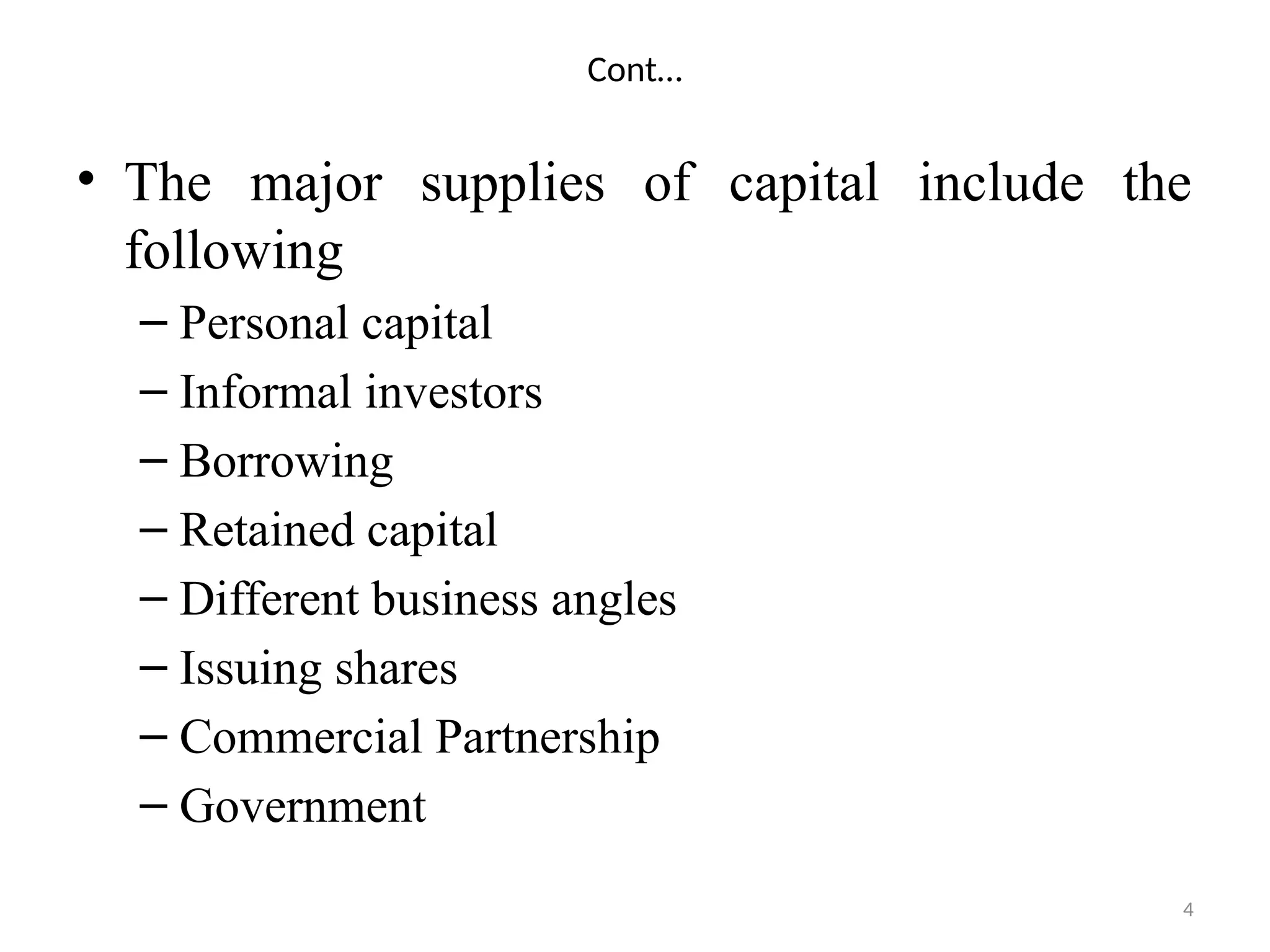 4
Cont…
• The major supplies of capital include the
following
– Personal capital
– Informal investors
– Borrowing
– Retained capital
– Different business angles
– Issuing shares
– Commercial Partnership
– Government
 