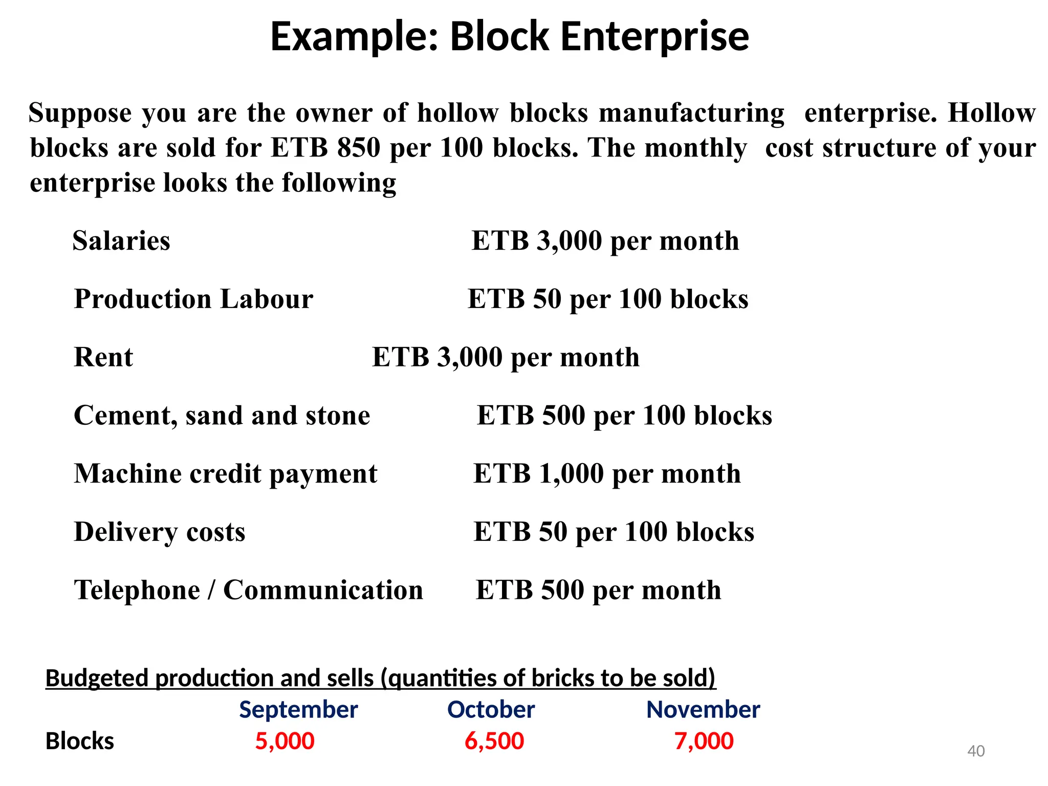 40
Example: Block Enterprise
Suppose you are the owner of hollow blocks manufacturing enterprise. Hollow
blocks are sold for ETB 850 per 100 blocks. The monthly cost structure of your
enterprise looks the following
Salaries ETB 3,000 per month
Production Labour ETB 50 per 100 blocks
Rent ETB 3,000 per month
Cement, sand and stone ETB 500 per 100 blocks
Machine credit payment ETB 1,000 per month
Delivery costs ETB 50 per 100 blocks
Telephone / Communication ETB 500 per month
Budgeted production and sells (quantities of bricks to be sold)
September October November
Blocks 5,000 6,500 7,000
 