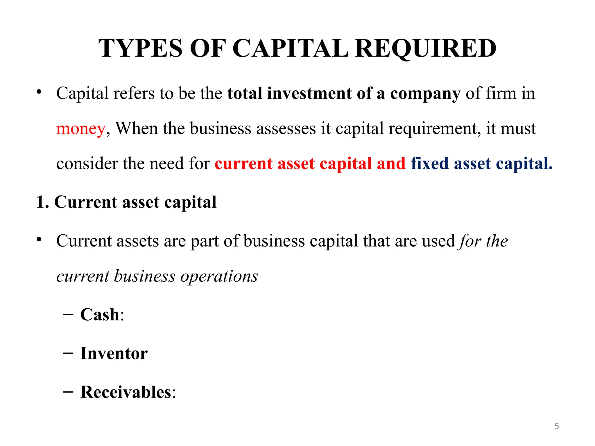 5
TYPES OF CAPITAL REQUIRED
• Capital refers to be the total investment of a company of firm in
money, When the business assesses it capital requirement, it must
consider the need for current asset capital and fixed asset capital.
1. Current asset capital
• Current assets are part of business capital that are used for the
current business operations
– Cash:
– Inventor
– Receivables:
 