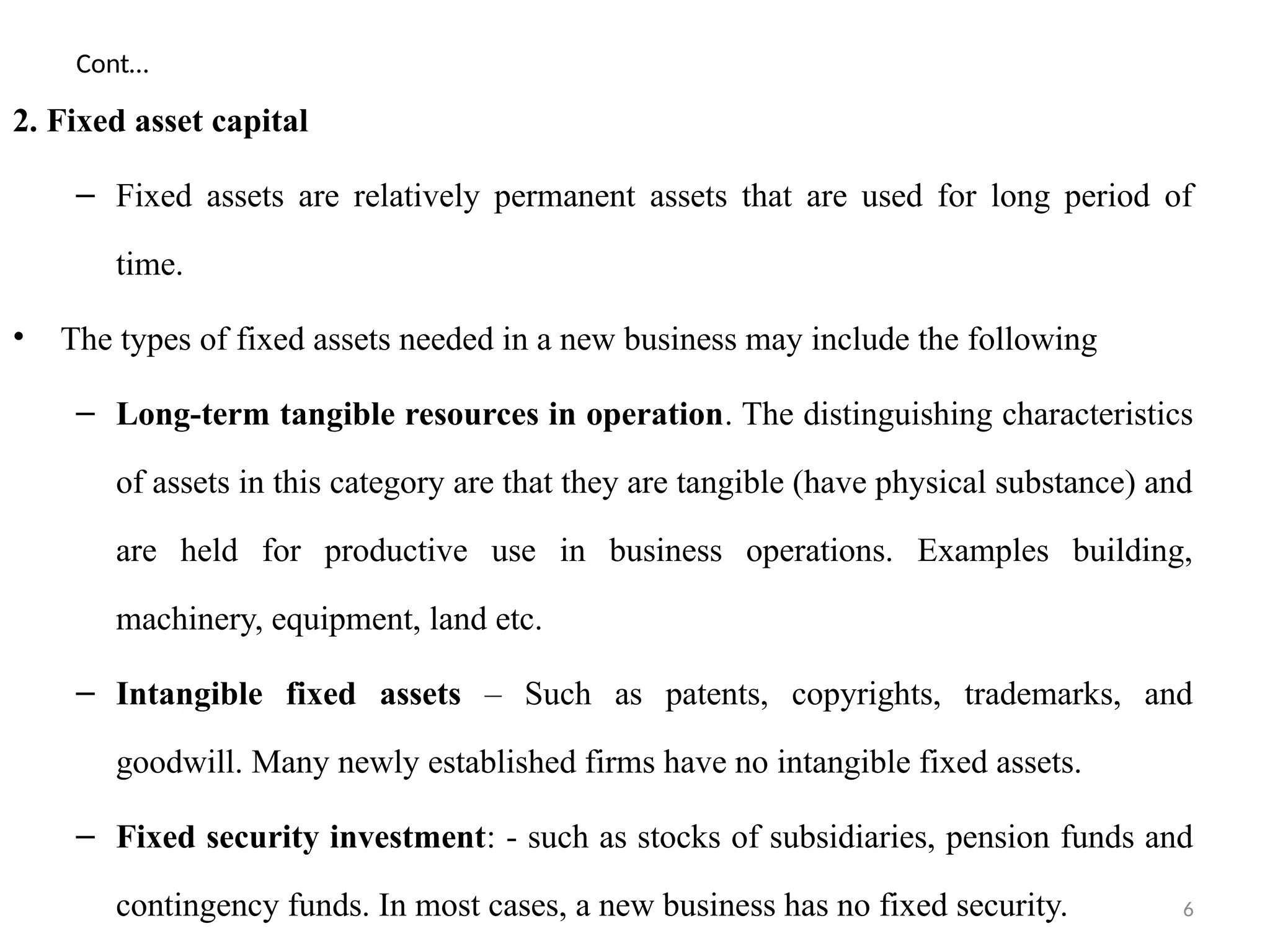 6
Cont…
2. Fixed asset capital
– Fixed assets are relatively permanent assets that are used for long period of
time.
• The types of fixed assets needed in a new business may include the following
– Long-term tangible resources in operation. The distinguishing characteristics
of assets in this category are that they are tangible (have physical substance) and
are held for productive use in business operations. Examples building,
machinery, equipment, land etc.
– Intangible fixed assets – Such as patents, copyrights, trademarks, and
goodwill. Many newly established firms have no intangible fixed assets.
– Fixed security investment: - such as stocks of subsidiaries, pension funds and
contingency funds. In most cases, a new business has no fixed security.
 