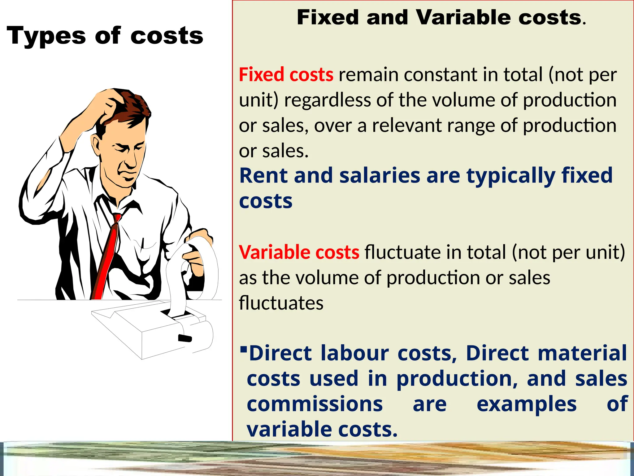 7
Fixed and Variable costs.
Fixed costs remain constant in total (not per
unit) regardless of the volume of production
or sales, over a relevant range of production
or sales.
Rent and salaries are typically fixed
costs
Variable costs fluctuate in total (not per unit)
as the volume of production or sales
fluctuates
Direct labour costs, Direct material
costs used in production, and sales
commissions are examples of
variable costs.
Types of costs
 