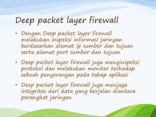 Deep packet layer firewall
• Dengan Deep packet layer firewall
melakukan inspeksi informasi jaringan
berdasarkan alamat ip sumber dan tujuan
serta alamat port sumber dan tujuan
• Deep packet layer firewall juga menginspeksi
protokol dan melakukan monitor terhadap
sebuah penyerangan pada tahap aplikasi
• Deep packet layer firewall juga menjaga
integritas dari data yang berjalan diantara
perangkat jaringan
 