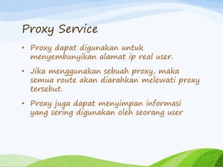 Proxy Service
• Proxy dapat digunakan untuk
menyembunyikan alamat ip real user.
• Jika menggunakan sebuah proxy, maka
semua route akan diarahkan melewati proxy
tersebut.
• Proxy juga dapat menyimpan informasi
yang sering digunakan oleh seorang user
 
