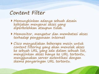 Content Filter
 Memungkinkan adanya sebuah desain
kebijakan mengenai akses yang
diperbolehkan ataupun tidak.
 Memonitor, mengatur dan membatasi akses
terhadap penggunaan internet
 Cisco menyediakan beberapa mesin untuk
content filtering yang akan menolak akses
ke sebuah URL yang ada dalam sebuah list,
mengijinkan akses hanya ke URL tertentu,
menggunakan server autentikasi dengan
skema penyaringan URL tertentu.
 