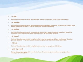 • –L [list]
• Perintah ini digunakan untuk menampilkan semua aturan yang telah dibuat sebelumnya
• –A [append]
• Perintah ini digunakan untuk menerapkan satu aturan baru yang akan ditempatkan di baris yang
paling bawah dari aturan – aturan yang telah dibuat sebelumnya.
• –R [replace]
• Perintah ini digunakan untuk memasukkan aturan baru yang diletakkan pada baris yang kita
tentukan sendiri dan aturan yang ada pada baris tersebut akan dihapus.
• –D [delete]
• Perintah ini digunakan untuk menghapus baris aturan yang telah dibuat sebelumnya. Gunakan
perintah iptables –L terlebih dahulu untuk mengetahui urutan baris aturan yang ada.
• –F[flush]
• Perintah ini digunakan untuk menghapus semua aturan yang telah ditetapkan.
• –p [jenis protocol]
• Parameter ini berungsi untuk membuat aturan berdasarkan jenis protocol yang digunakan,
misalnya TCP,UDP,ICMP.
 