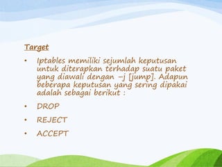 Target
• Iptables memiliki sejumlah keputusan
untuk diterapkan terhadap suatu paket
yang diawali dengan –j [jump]. Adapun
beberapa keputusan yang sering dipakai
adalah sebagai berikut :
• DROP
• REJECT
• ACCEPT
 
