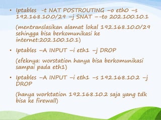 • Iptables -t NAT POSTROUTING –o eth0 –s
192.168.10.0/29 –j SNAT –-to 202.100.10.1
(mentranslasikan alamat lokal 192.168.10.0/29
sehingga bisa berkomunikasi ke
internet:202.100.10.1)
• Iptables –A INPUT –i eth1 –j DROP
(efeknya: worstation hanya bisa berkomunikasi
sampai pada eth1)
• Iptables –A INPUT –i eth1 –s 192.168.10.2 –j
DROP
(hanya worktation 192.168.10.2 saja yang tdk
bisa ke firewall)
 