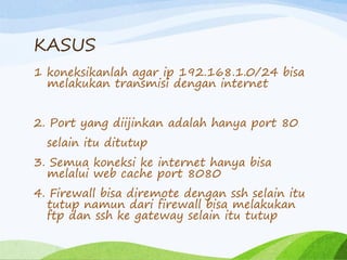 KASUS
1 koneksikanlah agar ip 192.168.1.0/24 bisa
melakukan transmisi dengan internet
2. Port yang diijinkan adalah hanya port 80
selain itu ditutup
3. Semua koneksi ke internet hanya bisa
melalui web cache port 8080
4. Firewall bisa diremote dengan ssh selain itu
tutup namun dari firewall bisa melakukan
ftp dan ssh ke gateway selain itu tutup
 
