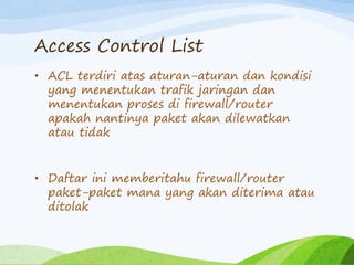 Access Control List
• ACL terdiri atas aturan-aturan dan kondisi
yang menentukan trafik jaringan dan
menentukan proses di firewall/router
apakah nantinya paket akan dilewatkan
atau tidak
• Daftar ini memberitahu firewall/router
paket-paket mana yang akan diterima atau
ditolak
 