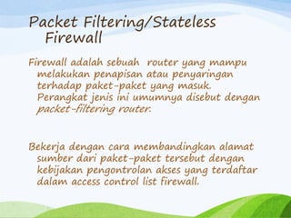 Packet Filtering/Stateless
Firewall
Firewall adalah sebuah router yang mampu
melakukan penapisan atau penyaringan
terhadap paket-paket yang masuk.
Perangkat jenis ini umumnya disebut dengan
packet-filtering router.
Bekerja dengan cara membandingkan alamat
sumber dari paket-paket tersebut dengan
kebijakan pengontrolan akses yang terdaftar
dalam access control list firewall.
 
