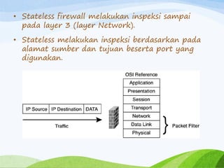 • Stateless firewall melakukan inspeksi sampai
pada layer 3 (layer Network).
• Stateless melakukan inspeksi berdasarkan pada
alamat sumber dan tujuan beserta port yang
digunakan.
 