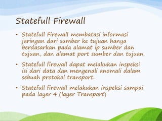 Statefull Firewall
• Statefull Firewall membatasi informasi
jaringan dari sumber ke tujuan hanya
berdasarkan pada alamat ip sumber dan
tujuan, dan alamat port sumber dan tujuan.
• Statefull firewall dapat melakukan inspeksi
isi dari data dan mengenali anomali dalam
sebuah protokol transport.
• Statefull firewall melakukan inspeksi sampai
pada layer 4 (layer Transport)
 
