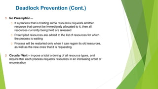 Deadlock Prevention (Cont.)
No Preemption –
If a process that is holding some resources requests another
resource that cannot be immediately allocated to it, then all
resources currently being held are released
Preempted resources are added to the list of resources for which
the process is waiting
Process will be restarted only when it can regain its old resources,
as well as the new ones that it is requesting
Circular Wait – impose a total ordering of all resource types, and
require that each process requests resources in an increasing order of
enumeration
 