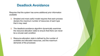Deadlock Avoidance
Simplest and most useful model requires that each process
declare the maximum number of resources of each type
that it may need
The deadlock-avoidance algorithm dynamically examines
the resource-allocation state to ensure that there can never
be a circular-wait condition
Resource-allocation state is defined by the number of
available and allocated resources, and the maximum
demands of the processes
Requires that the system has some additional prior information
available
 