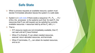 Safe State
When a process requests an available resource, system must
decide if immediate allocation leaves the system in a safe state
System is in safe state if there exists a sequence <P1, P2, …, Pn>
of ALL the processes is the systems such that for each Pi, the
resources that Pi can still request can be satisfied by currently
available resources + resources held by all the Pj, with j < i
That is:
If Pi resource needs are not immediately available, then Pi
can wait until all Pj have finished
When Pj is finished, Pi can obtain needed resources,
execute, return allocated resources, and terminate
When Pi terminates, Pi +1 can obtain its needed resources,
and so on
 