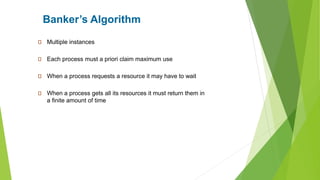Banker’s Algorithm
Multiple instances
Each process must a priori claim maximum use
When a process requests a resource it may have to wait
When a process gets all its resources it must return them in
a finite amount of time
 