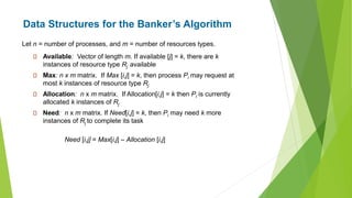 Data Structures for the Banker’s Algorithm
Available: Vector of length m. If available [j] = k, there are k
instances of resource type Rj available
Max: n x m matrix. If Max [i,j] = k, then process Pi may request at
most k instances of resource type Rj
Allocation: n x m matrix. If Allocation[i,j] = k then Pi is currently
allocated k instances of Rj
Need: n x m matrix. If Need[i,j] = k, then Pi may need k more
instances of Rj to complete its task
Need [i,j] = Max[i,j] – Allocation [i,j]
Let n = number of processes, and m = number of resources types.
 