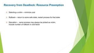 Recovery from Deadlock: Resource Preemption
Selecting a victim – minimize cost
Rollback – return to some safe state, restart process for that state
Starvation – same process may always be picked as victim,
include number of rollback in cost factor
 