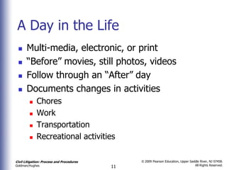 A Day in the Life
      Multi-media, electronic, or print
      “Before” movies, still photos, videos
      Follow through an “After” day
      Documents changes in activities
            Chores
            Work
            Transportation
            Recreational activities

Civil Litigation: Process and Procedures        © 2009 Pearson Education, Upper Saddle River, NJ 07458.
                                                                                   All Rights Reserved.
Goldman/Hughes                             11
 