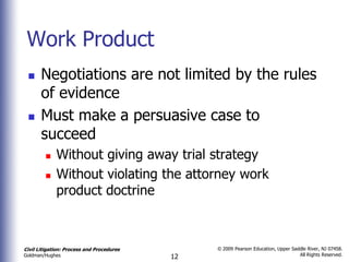 Work Product
      Negotiations are not limited by the rules
       of evidence
      Must make a persuasive case to
       succeed
            Without giving away trial strategy
            Without violating the attorney work
             product doctrine



Civil Litigation: Process and Procedures        © 2009 Pearson Education, Upper Saddle River, NJ 07458.
                                                                                   All Rights Reserved.
Goldman/Hughes                             12
 