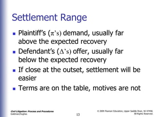Settlement Range
      Plaintiff’s (π’s) demand, usually far
       above the expected recovery
      Defendant’s (Δ’s) offer, usually far
       below the expected recovery
      If close at the outset, settlement will be
       easier
      Terms are on the table, motives are not


Civil Litigation: Process and Procedures        © 2009 Pearson Education, Upper Saddle River, NJ 07458.
                                                                                   All Rights Reserved.
Goldman/Hughes                             13
 