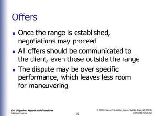 Offers
      Once the range is established,
       negotiations may proceed
      All offers should be communicated to
       the client, even those outside the range
      The dispute may be over specific
       performance, which leaves less room
       for maneuvering


Civil Litigation: Process and Procedures        © 2009 Pearson Education, Upper Saddle River, NJ 07458.
                                                                                   All Rights Reserved.
Goldman/Hughes                             15
 