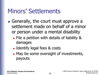 Minors’ Settlements
      Generally, the court must approve a
       settlement made on behalf of a minor
       or person under a mental disability
            File a petition with details of liability &
             damages
            Identify legal fees & costs
            May be some oversight of investments,
             payouts


Civil Litigation: Process and Procedures        © 2009 Pearson Education, Upper Saddle River, NJ 07458.
                                                                                   All Rights Reserved.
Goldman/Hughes                             16
 
